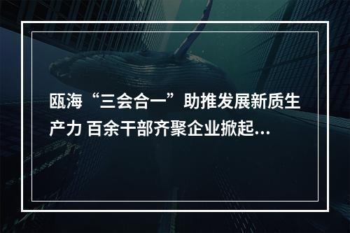瓯海“三会合一”助推发展新质生产力 百余干部齐聚企业掀起“头脑风暴”