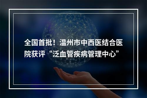 全国首批！温州市中西医结合医院获评“泛血管疾病管理中心”