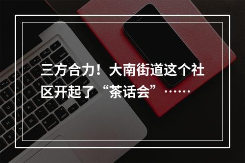 三方合力！大南街道这个社区开起了“茶话会”……