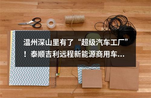 温州深山里有了“超级汽车工厂”！泰顺吉利远程新能源商用车项目下线首台车