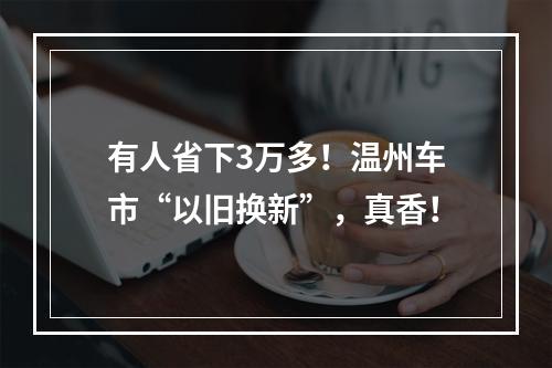 有人省下3万多！温州车市“以旧换新”，真香！