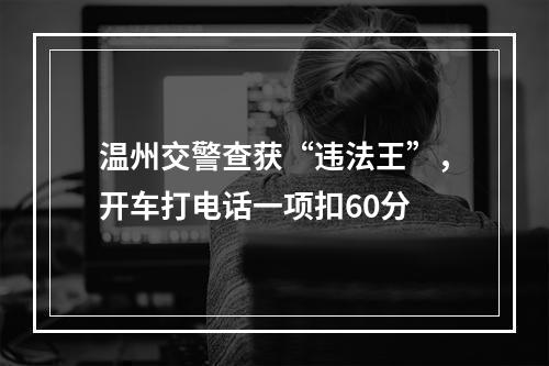 温州交警查获“违法王”，开车打电话一项扣60分