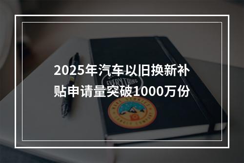 2025年汽车以旧换新补贴申请量突破1000万份
