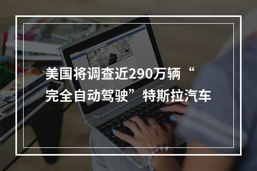 美国将调查近290万辆“完全自动驾驶”特斯拉汽车