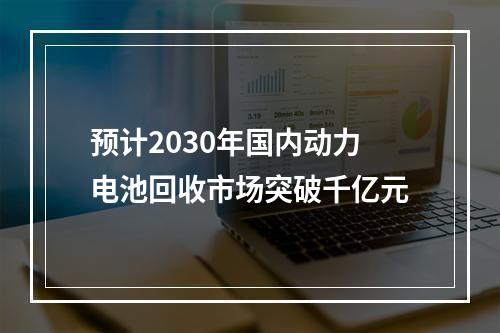 预计2030年国内动力电池回收市场突破千亿元