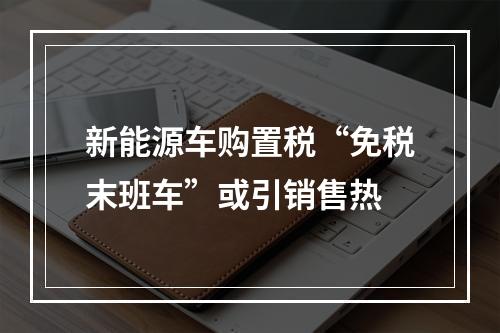 新能源车购置税“免税末班车”或引销售热
