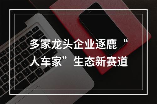 多家龙头企业逐鹿“人车家”生态新赛道