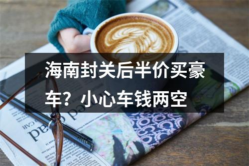 海南封关后半价买豪车？小心车钱两空