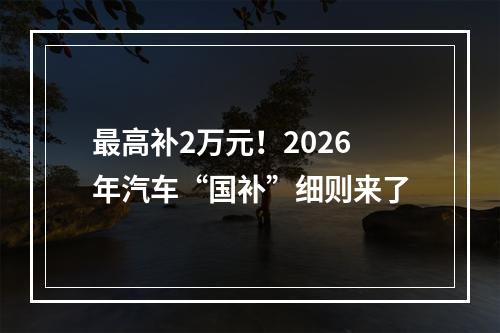 最高补2万元！2026年汽车“国补”细则来了