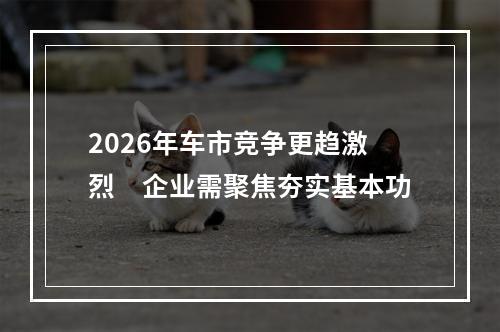 2026年车市竞争更趋激烈　企业需聚焦夯实基本功