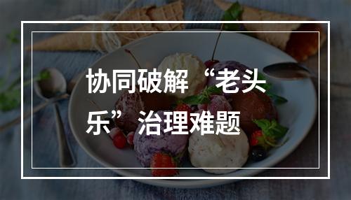 协同破解“老头乐”治理难题