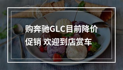 购奔驰GLC目前降价促销 欢迎到店赏车