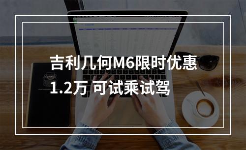 吉利几何M6限时优惠1.2万 可试乘试驾