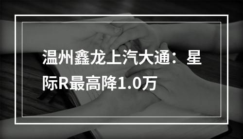温州鑫龙上汽大通：星际R最高降1.0万