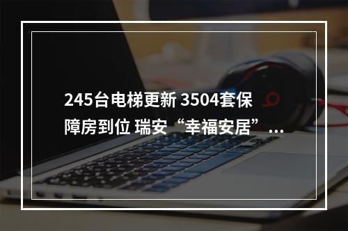 245台电梯更新 3504套保障房到位 瑞安“幸福安居”交出暖心答卷