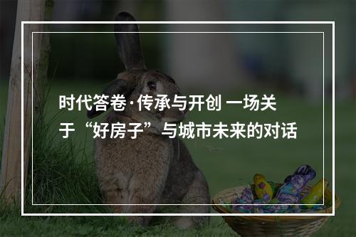 时代答卷·传承与开创 一场关于“好房子”与城市未来的对话