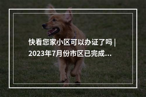 快看您家小区可以办证了吗 | 2023年7月份市区已完成不动产首次登记小区名单