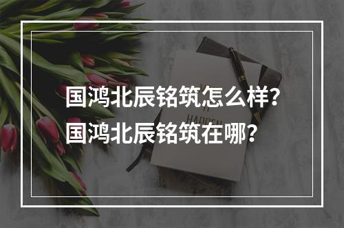 国鸿北辰铭筑怎么样？国鸿北辰铭筑在哪？