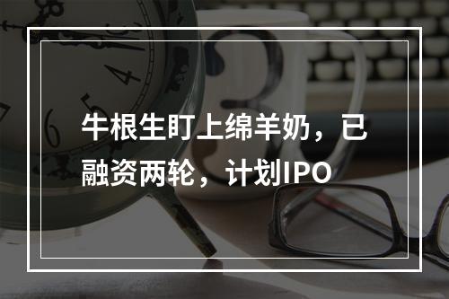 牛根生盯上绵羊奶，已融资两轮，计划IPO