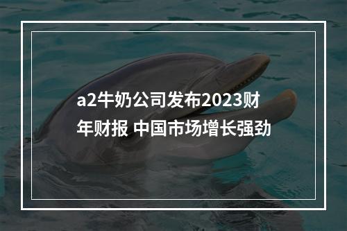 a2牛奶公司发布2023财年财报 中国市场增长强劲