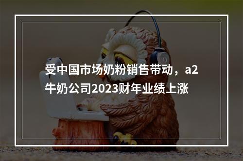 受中国市场奶粉销售带动，a2牛奶公司2023财年业绩上涨