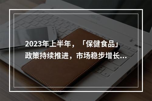 2023年上半年，「保健食品」政策持续推进，市场稳步增长（附上半年法规盘点）