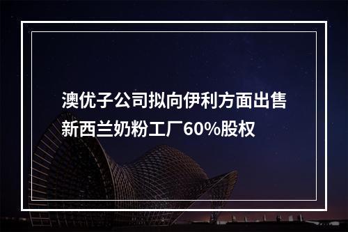 澳优子公司拟向伊利方面出售新西兰奶粉工厂60%股权