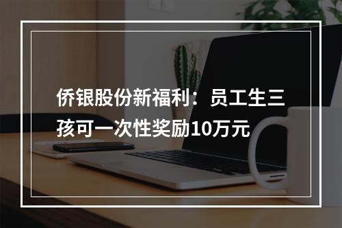 侨银股份新福利：员工生三孩可一次性奖励10万元