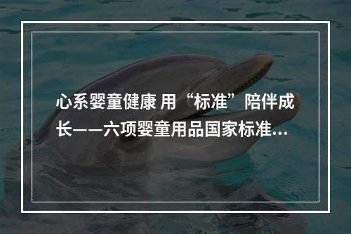 心系婴童健康 用“标准”陪伴成长——六项婴童用品国家标准发布