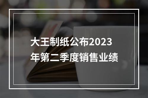 大王制纸公布2023年第二季度销售业绩