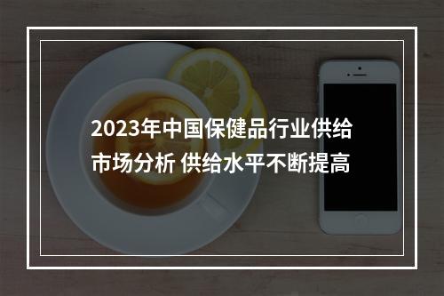 2023年中国保健品行业供给市场分析 供给水平不断提高