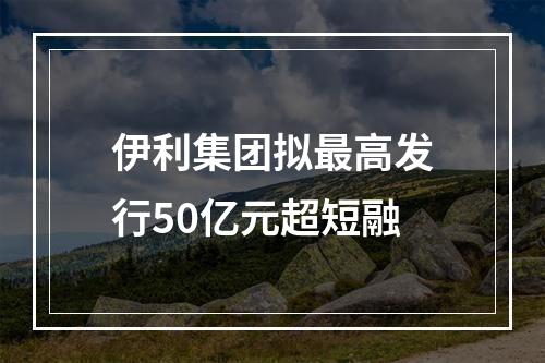 伊利集团拟最高发行50亿元超短融