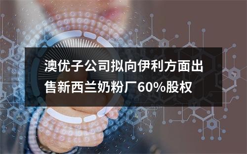 澳优子公司拟向伊利方面出售新西兰奶粉厂60%股权