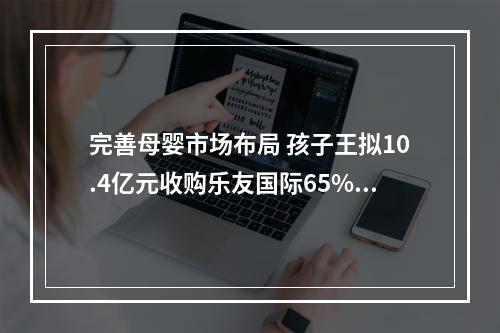 完善母婴市场布局 孩子王拟10.4亿元收购乐友国际65%股权