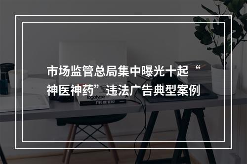 市场监管总局集中曝光十起“神医神药”违法广告典型案例