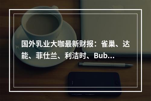 国外乳业大咖最新财报：雀巢、达能、菲仕兰、利洁时、Bub：在中国市场表现如何？乳制品业务的营收是多少？