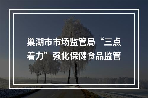 巢湖市市场监管局“三点着力”强化保健食品监管