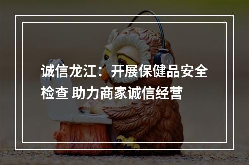 诚信龙江：开展保健品安全检查 助力商家诚信经营