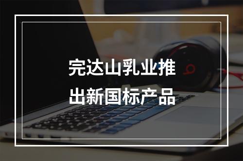 完达山乳业推出新国标产品
