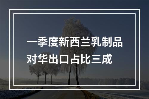 一季度新西兰乳制品对华出口占比三成