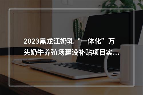 2023黑龙江奶乳“一体化”万头奶牛养殖场建设补贴项目实施方案发布