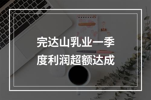 完达山乳业一季度利润超额达成