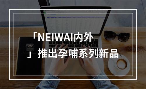 「NEIWAI内外」推出孕哺系列新品