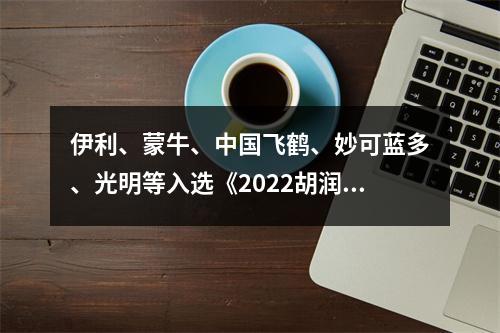 伊利、蒙牛、中国飞鹤、妙可蓝多、光明等入选《2022胡润品牌榜》