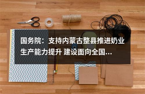 国务院：支持内蒙古整县推进奶业生产能力提升 建设面向全国的乳业交易中心