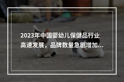 2023年中国婴幼儿保健品行业高速发展，品牌数量急剧增加，市场发展潜力大