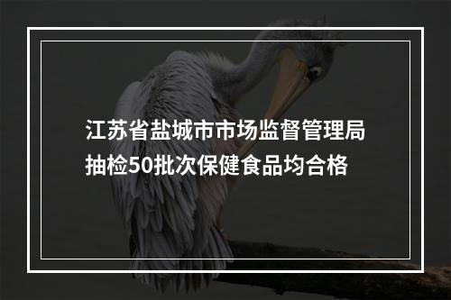 江苏省盐城市市场监督管理局抽检50批次保健食品均合格