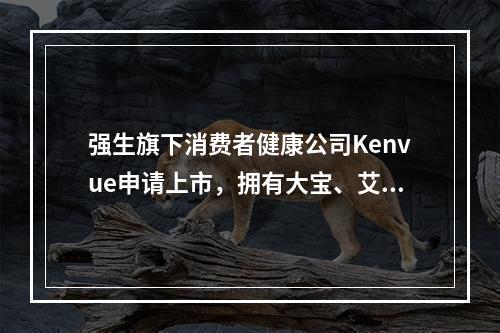 强生旗下消费者健康公司Kenvue申请上市，拥有大宝、艾惟诺、李施德林等44个品牌