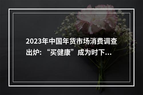 2023年中国年货市场消费调查出炉: “买健康”成为时下潮流