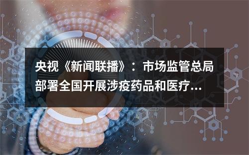 央视《新闻联播》：市场监管总局部署全国开展涉疫药品和医疗用品稳价保质专项行动